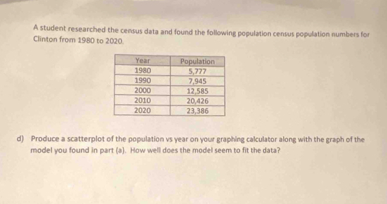 A student researched the census data and found the following population census population numbers for 
Clinton from 1980 to 2020. 
d) Produce a scatterplot of the population vs year on your graphing calculator along with the graph of the 
model you found in part (a). How well does the model seem to fit the data?