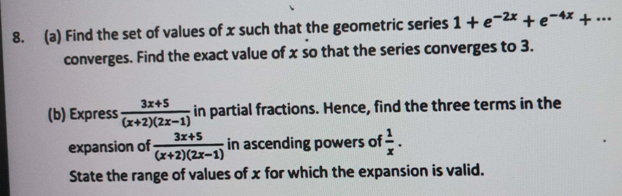 Find the set of values of x such that the geometric series 1+e^(-2x)+e^(-4x)+·s
converges. Find the exact value of x so that the series converges to 3. 
(b) Express  (3x+5)/(x+2)(2x-1)  in partial fractions. Hence, find the three terms in the 
expansion of  (3x+5)/(x+2)(2x-1)  in ascending powers of  1/x . 
State the range of values of x for which the expansion is valid.