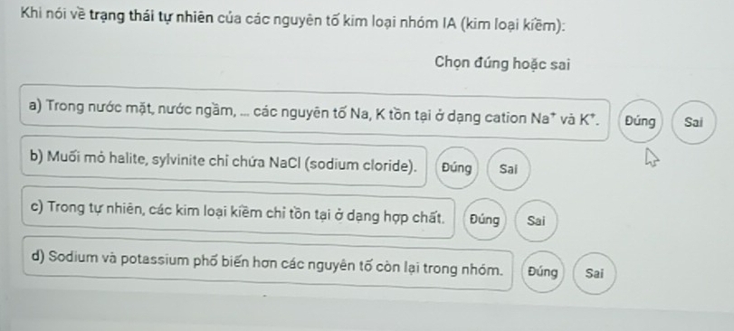 Khi nói về trạng thái tự nhiên của các nguyên tố kim loại nhóm IA (kim loại kiềm):
Chọn đúng hoặc sai
a) Trong nước mặt, nước ngầm, ... các nguyên tố Na, K tồn tại ở dạng cation Na* và K*. Đúng Sai
b) Muối mỏ halite, sylvinite chỉ chứa NaCl (sodium cloride). Đúng Sai
c) Trong tự nhiên, các kim loại kiềm chỉ tồn tại ở dạng hợp chất. Đúng Sai
d) Sodium và potassium phố biến hơn các nguyên tố còn lại trong nhóm. Đúng Sai