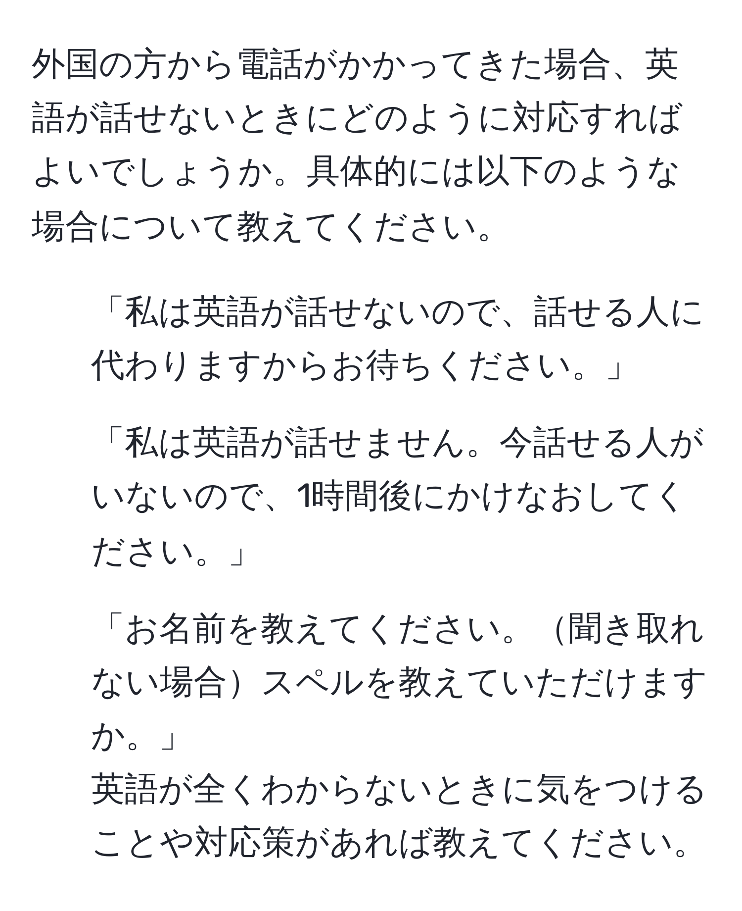 外国の方から電話がかかってきた場合、英語が話せないときにどのように対応すればよいでしょうか。具体的には以下のような場合について教えてください。  
1. 「私は英語が話せないので、話せる人に代わりますからお待ちください。」  
2. 「私は英語が話せません。今話せる人がいないので、1時間後にかけなおしてください。」  
3. 「お名前を教えてください。聞き取れない場合スペルを教えていただけますか。」  
英語が全くわからないときに気をつけることや対応策があれば教えてください。