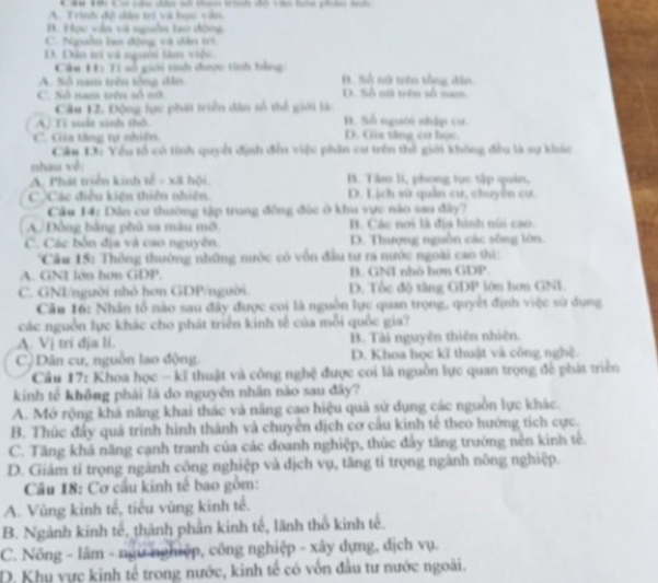 1ế cú cầu câu số thn trình dổ và ta phân sh
A. Trinh độ dân trí và học văn.
B. Học văn và nguồn tao đông
C. Nguồn lao động và dân tri
D. Dân trí và người làm việc
Câu 11: Tí số giới tinh được tính bằng
A. Số nam trên tổng dân B. Số nữ trên tổng dân
C. Số nam trên số nữ D. Số nữ trên số nam
Câu 12. Động lực phát triển dân số thể giới là
A) Ti suất sinh thổ B. Số người nhập cư.
C. Gia tàng tự nhiên. D. Gia tăng cơ học
Câu 13: Yếu tổ có tính quyết định đến việc phân cư trên thế giới không đều là sự khác
nhau về:
A. Phát triển kinh tễ - xã hội B. Tâm li, phong tục tập quân,
C ộCác điều kiện thiên nhiên. D. Lịch sử quân cư, chuyên cư.
Câu 14: Dân cư thường tập trung đồng đức ở khu vực nào sau đây?
A. Đồng bằng phù sa màu mỡ B. Các nơi là địa hình núi cao.
C. Các bởn địa và cao nguyên. D. Thượng nguồn các sông lớn.
Cầu 15: Thông thường những nước có vôn đầu tư ra nước ngoài cao thì:
A. GNI lớn hơn GDP. B. GNI nhỏ hơn GDP.
C. GNI/người nhỏ hơn GDP/người. D. Tốc độ tăng GDP lớn hơn GNI
Cầu 16: Nhân tổ nào sau đây được coi là nguồn lực quan trọng, quyết định việc sử dụng
các nguồn lực khác cho phát triển kinh tế của mỗi quốc gia?
A. Vị tri đja li. B. Tài nguyên thiên nhiên.
C  Dân cư, nguồn lao động. D. Khoa học kĩ thuật và công nghệ.
Câu 17: Khoa học - kĩ thuật và công nghệ được coi là nguồn lực quan trọng đề phát triển
kinh tế không phái là do nguyên nhân nào sau đây?
A. Mở rộng khả năng khai thác và nâng cao hiệu quả sử dụng các nguồn lực khác.
B. Thúc đẩy quá trinh hình thành và chuyển dịch cơ cầu kinh tế theo hướng tích cực.
C. Tăng khả năng cạnh tranh của các doanh nghiệp, thúc đẩy tăng trường nền kinh tế.
D. Giám tỉ trọng ngành công nghiệp và dịch vụ, tăng tỉ trọng ngành nông nghiệp.
Câu 18: Cơ cầu kinh tế bao gồm:
A. Vùng kinh tế, tiểu vùng kinh tế.
B. Ngành kinh tế, thành phần kinh tế, lãnh thổ kinh tế.
C. Nông - lâm - ngữ nghiệp, công nghiệp - xây dựng, địch vụ.
D. Khu vực kinh tế trong nước, kinh tế có vốn đầu tư nước ngoài.