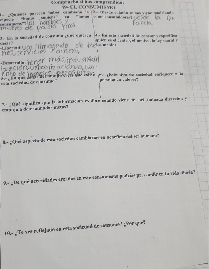 Comprueba si has comprendido: 
49- EL CONSUMISMO 
1.- ¿Quiénes parecen haber cambiado la 2.- ¿Desde cuándo se nos viene modelando 
especie “homo sapiens” en “homo como consumidores? 
consume 
3.- En la sociedad de consumo ¿qué quieren 4.- En esta sociedad de consumo específica 
quién es el centro, el motivo, la ley moral y 
decir? os medios. 
-Libertad:VCO 
-Desarrollo: 
En qué zonas del mundo crees que existe 6.- ¿Este tipo de sociedad enriquece a la 
esta sociedad de consumo? persona en valores? 
7.- ¿Qué significa que la información es libre cuando viene de determinada dirección y 
empuja a determinadas metas? 
8.- ¿Qué aspecto de esta sociedad cambiarías en beneficio del ser humano? 
9.- ¿De qué necesidades creadas en este consumismo podrías prescindir en tu vida diaria? 
10.- ¿Te ves reflejado en esta sociedad de consumo? ¿Por qué?