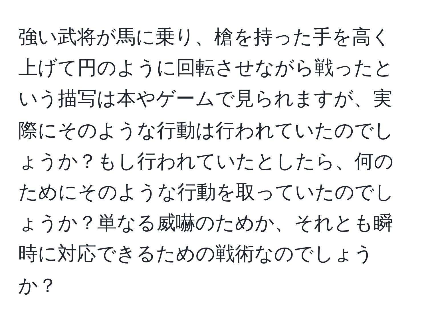 強い武将が馬に乗り、槍を持った手を高く上げて円のように回転させながら戦ったという描写は本やゲームで見られますが、実際にそのような行動は行われていたのでしょうか？もし行われていたとしたら、何のためにそのような行動を取っていたのでしょうか？単なる威嚇のためか、それとも瞬時に対応できるための戦術なのでしょうか？