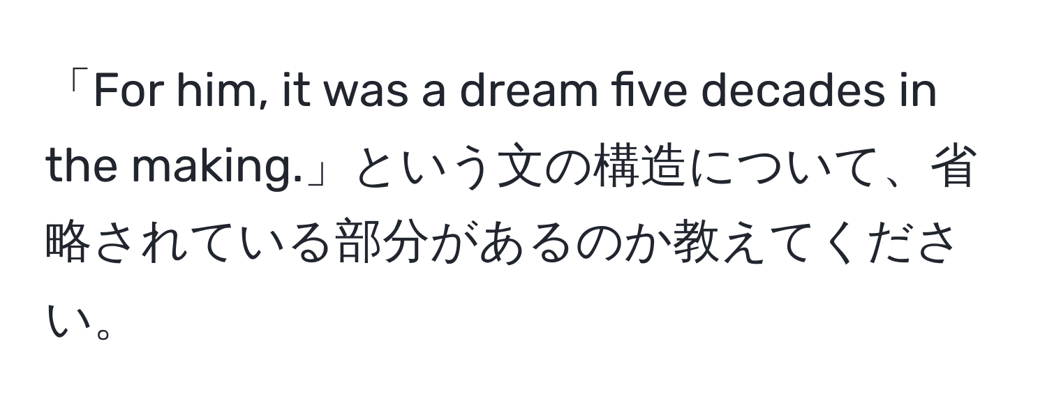 「For him, it was a dream five decades in the making.」という文の構造について、省略されている部分があるのか教えてください。