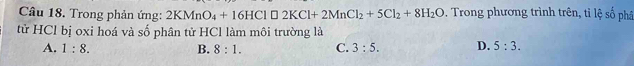 Trong phản ứng: 2KMnO_4+16HCl□ 2KCl+2MnCl_2+5Cl_2+8H_2O. Trong phương trình trên, tỉ lệ số phâ
tử HCl bị oxi hoá và số phân tử HCl làm môi trường là
A. 1:8. B. 8:1. C. 3:5. D. 5:3.