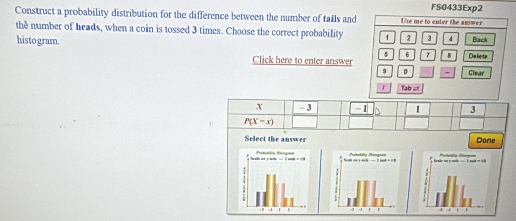 FS0433Exp2
Construct a probability distribution for the difference between the number of tails and Use me to enter the answer
the number of heads, when a coin is tossed 3 times. Choose the correct probability 1 2 3 4 Back
histogram.
5 6 7 8
Click here to enter answer Delete
9 0 - Clear
1 Tab ≌
X - 3 -1 1 3
P(X=x)
Select the answer Done