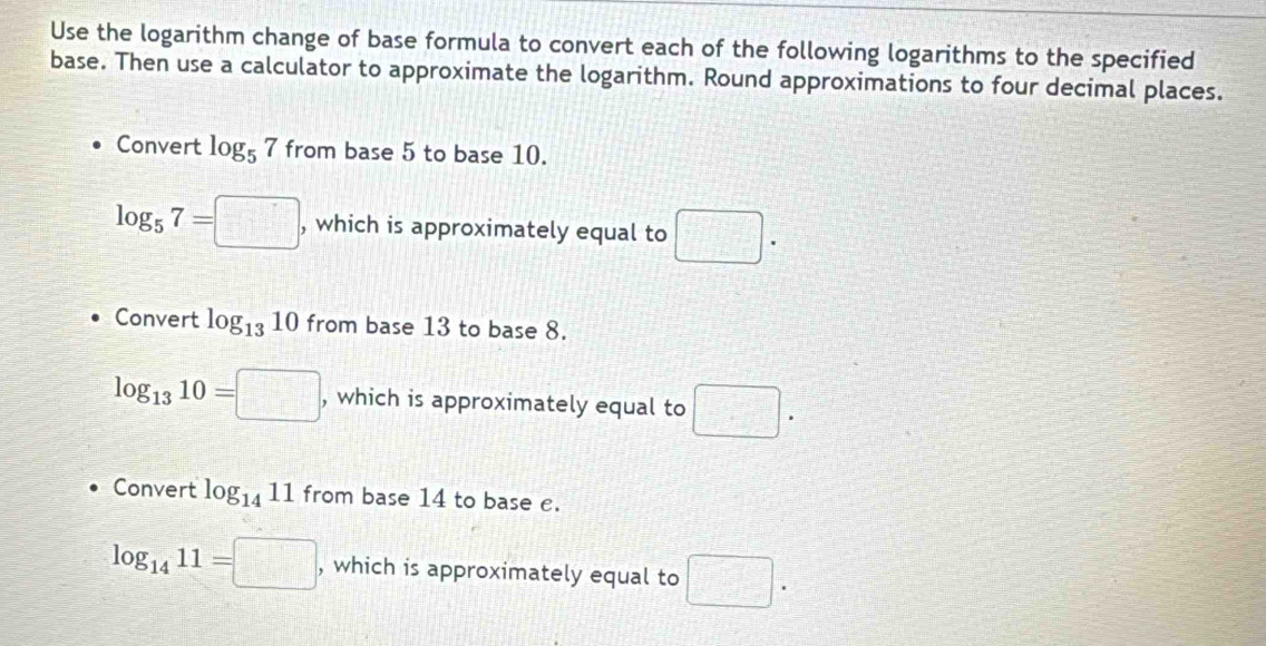 Use the logarithm change of base formula to convert each of the following logarithms to the specified
base. Then use a calculator to approximate the logarithm. Round approximations to four decimal places.
Convert log _57 from base 5 to base 10.
log _57=□ , which is approximately equal to □. 
Convert log _1310 from base 13 to base 8.
log _1310=□ , which is approximately equal to □. 
Convert log _1411 from base 14 to base e.
log _1411=□ , which is approximately equal to □.