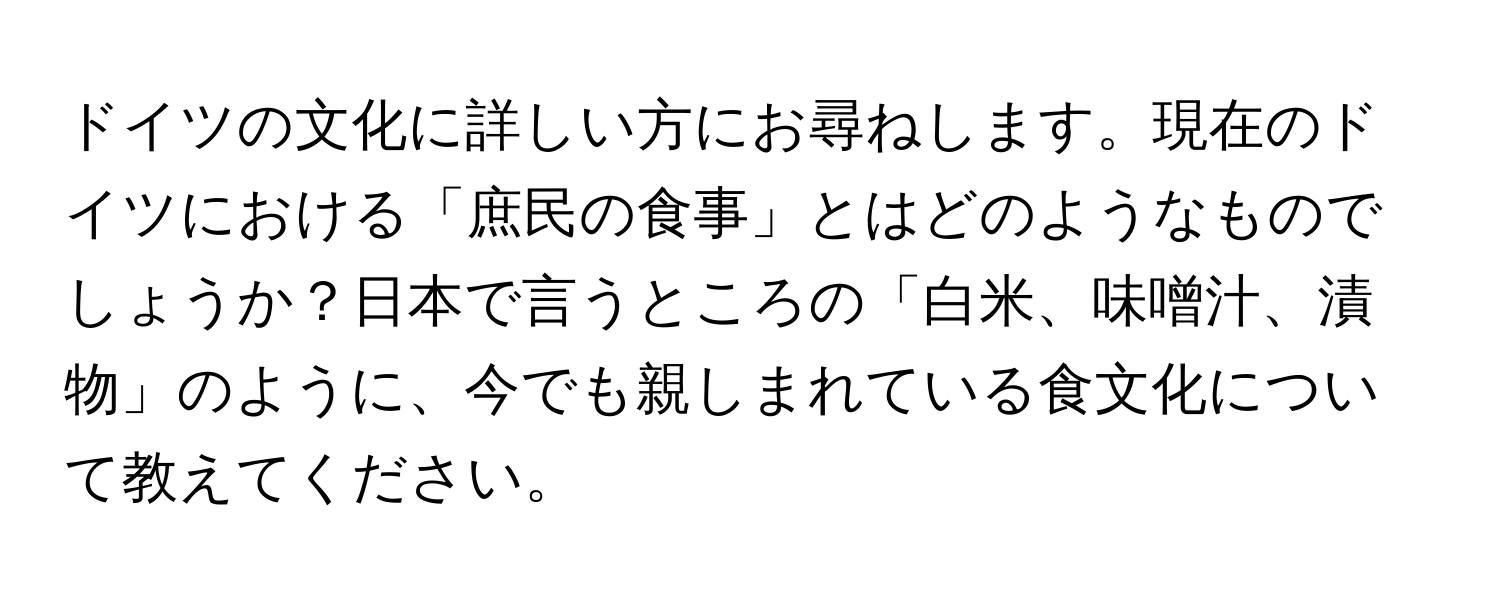 ドイツの文化に詳しい方にお尋ねします。現在のドイツにおける「庶民の食事」とはどのようなものでしょうか？日本で言うところの「白米、味噌汁、漬物」のように、今でも親しまれている食文化について教えてください。