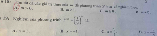 iu 18: Tìm tất cả các giá trị thực của m để phương trình 3^x=m có nghiệm thực.
A, m>0. B. m≥ 1. C. m≥ 0. D. m!= 0. 
19: Nghiệm của phương trình 3^(x+1)=( 1/9 )^2x là:
A. x=1. B. x=-1. C. x= 1/5 . D. x=- 1/5 .