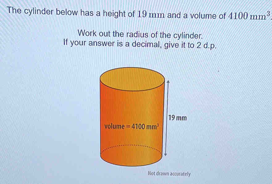 The cylinder below has a height of 19 mm and a volume of 4100mm^3
Work out the radius of the cylinder.
If your answer is a decimal, give it to 2 d.p.
Not drawn accurately