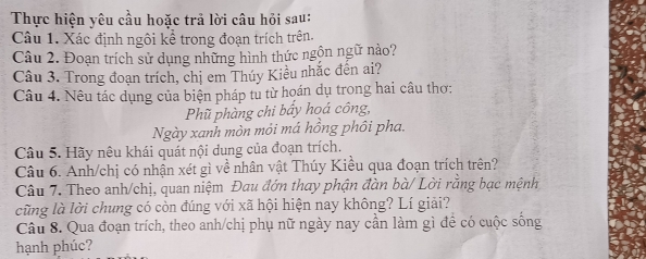 Thực hiện yêu cầu hoặc trả lời câu hỏi sau: 
Câu 1. Xác định ngôi kể trong đoạn trích trên. 
Câu 2. Đoạn trích sử dụng những hình thức ngộn ngữ nào? 
Câu 3. Trong đoạn trích, chị em Thúy Kiều nhắc đến ai? 
Câu 4. Nêu tác dụng của biện pháp tu từ hoán dụ trong hai câu thơ: 
Phũ phàng chi bấy hoá công, 
Ngày xanh mòn mỏi má hồng phôi pha. 
Câu 5. Hãy nêu khái quát nội dung của đoạn trích. 
Câu 6. Anh/chị có nhận xét gì về nhân vật Thúy Kiều qua đoạn trích trên? 
Câu 7. Theo anh/chị, quan niệm Đau đớn thay phận đàn bà/ Lời rằng bạc mệnh 
cũng là lời chung có còn đúng với xã hội hiện nay không? Lí giải? 
Câu 8. Qua đoạn trích, theo anh/chị phụ nữ ngày nay cần làm gì để có cuộc sống 
hạnh phúc?