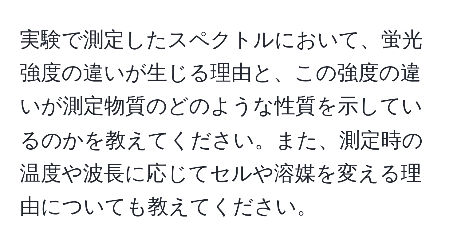 実験で測定したスペクトルにおいて、蛍光強度の違いが生じる理由と、この強度の違いが測定物質のどのような性質を示しているのかを教えてください。また、測定時の温度や波長に応じてセルや溶媒を変える理由についても教えてください。