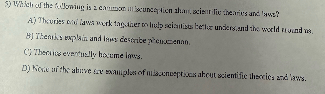 Which of the following is a common misconception about scientific theories and laws?
A) Theories and laws work together to help scientists better understand the world around us.
B) Theories explain and laws describe phenomenon.
C) Theories eventually become laws.
D) None of the above are examples of misconceptions about scientific theories and laws.