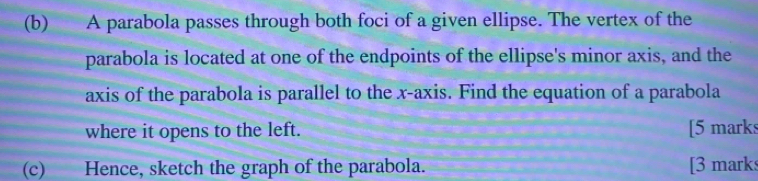 A parabola passes through both foci of a given ellipse. The vertex of the 
parabola is located at one of the endpoints of the ellipse's minor axis, and the 
axis of the parabola is parallel to the x-axis. Find the equation of a parabola 
where it opens to the left. [5 mark 
(c) Hence, sketch the graph of the parabola. [3 mark