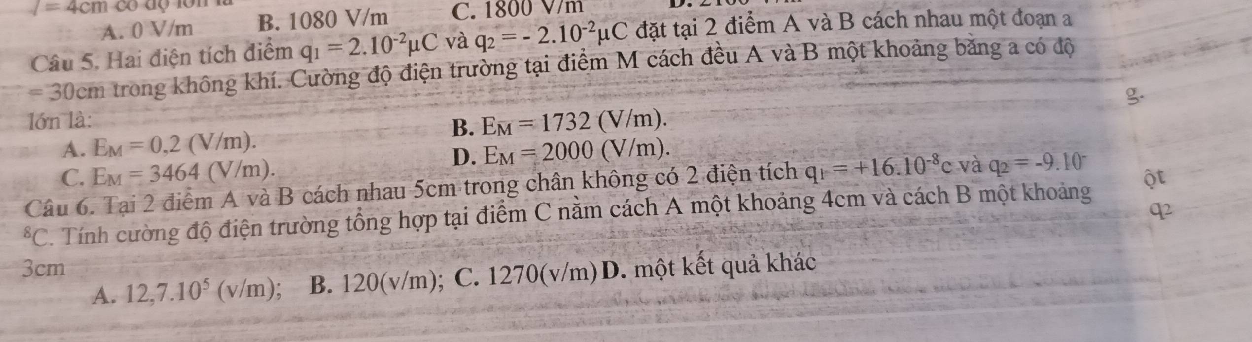 l=4cmcour C. 1800 V/m
A. 0 V/m B. 1080 V/m
Câu 5. Hai điện tích điểm q_1=2.10^(-2)mu C và q_2=-2.10^(-2)mu C đặt tại 2 điểm A và B cách nhau một đoạn a
= 30cm trong không khí. Cường độ điện trường tại điểm M cách đều A và B một khoảng băng a có độ
lớn là:
B. E_M=1732(V/m).
A. E_M=0,2(V/m). E_M=2000(V/m). 
D.
C. E_M=3464(V/m). 
Câu 6. Tại 2 điểm A và B cách nhau 5cm trong chân không có 2 điện tích q_1=+16.10^(-8)c và q_2=-9.10^(-^8C. Tính cường độ điện trường tổng hợp tại điểm C nằm cách A một khoảng 4cm và cách B một khoảng
3cm
A. 12, 7.10^5)(v/m) : B. 120(v/m); C. 1270(v/m) D. một kết quả khác