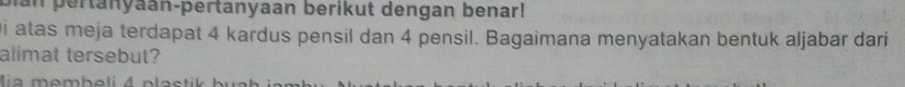 man pertanyaan-þertanyaan berikut dengan benar! 
i atas meja terdapat 4 kardus pensil dan 4 pensil. Bagaimana menyatakan bentuk aljabar dari 
alimat tersebut?