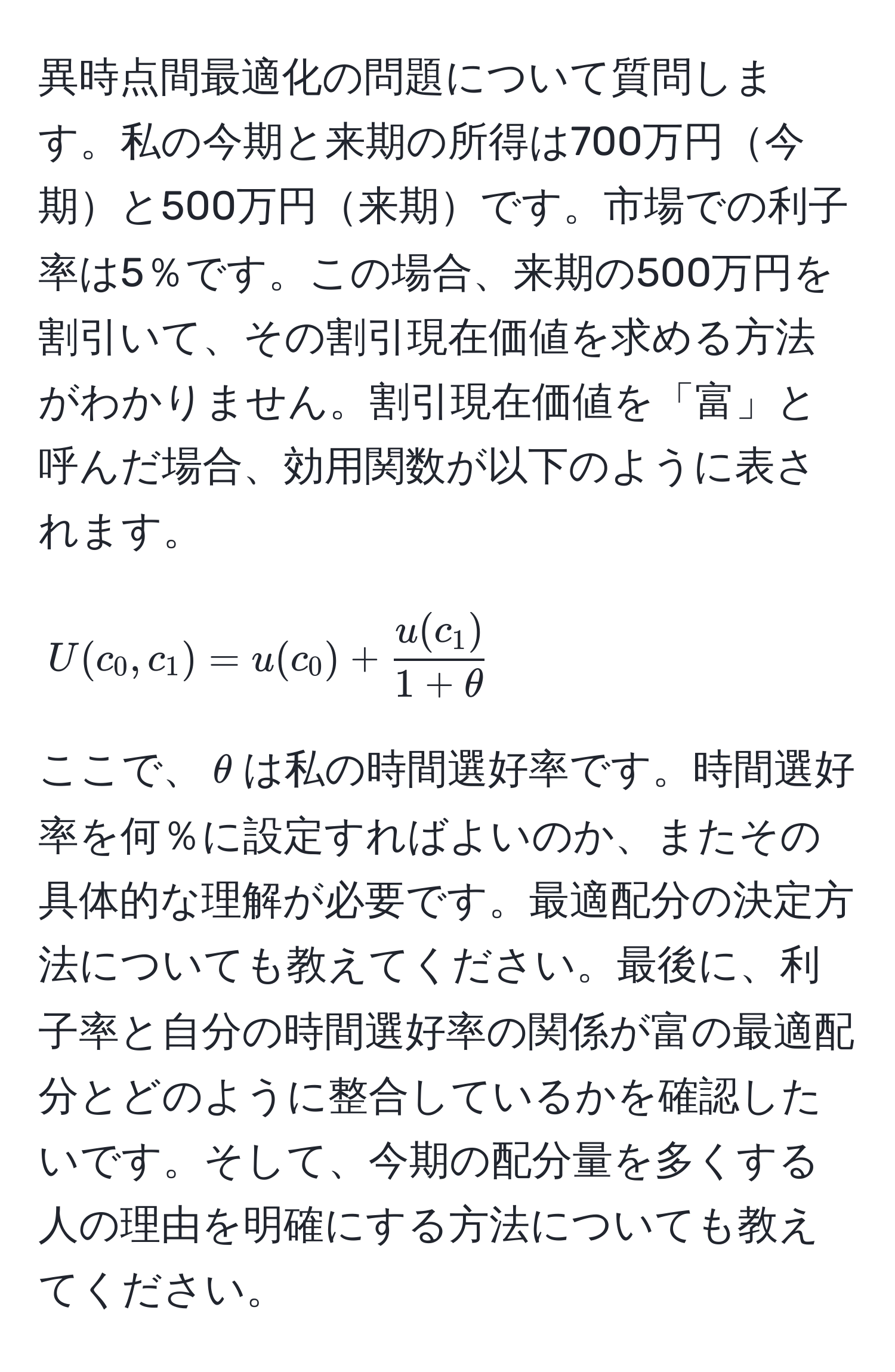 異時点間最適化の問題について質問します。私の今期と来期の所得は700万円今期と500万円来期です。市場での利子率は5％です。この場合、来期の500万円を割引いて、その割引現在価値を求める方法がわかりません。割引現在価値を「富」と呼んだ場合、効用関数が以下のように表されます。
[
U(c_0, c_1) = u(c_0) +  u(c_1)/1 + θ 
]
ここで、$θ$は私の時間選好率です。時間選好率を何％に設定すればよいのか、またその具体的な理解が必要です。最適配分の決定方法についても教えてください。最後に、利子率と自分の時間選好率の関係が富の最適配分とどのように整合しているかを確認したいです。そして、今期の配分量を多くする人の理由を明確にする方法についても教えてください。