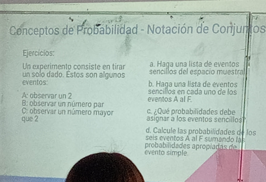 Conceptos de Probabilidad - Notación de Conjuntos 
Ejercícios: 
Un experimento consiste en tirar a. Haga una lista de eventos 
un solo dado. Estos son algunos sencillos del espacio muestra 
eventos: b. Haga una lista de eventos 
A: observar un 2
sencillos en cada uno de los 
eventos A al F. 
B: observar un número par 
C: observar un número mayor . ¿Qué probabilidades debe 
que 2 asignar a los eventos sencillos 
d. Calcule las probabilidades de los 
seis eventos À al F sumando lás 
probabilidades apropiadas de 
evento simple.