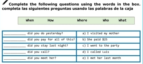 Complete the following questions using the words in the box. 
completa las siguientes preguntas usando las palabras de la caja 
When How Where Who What