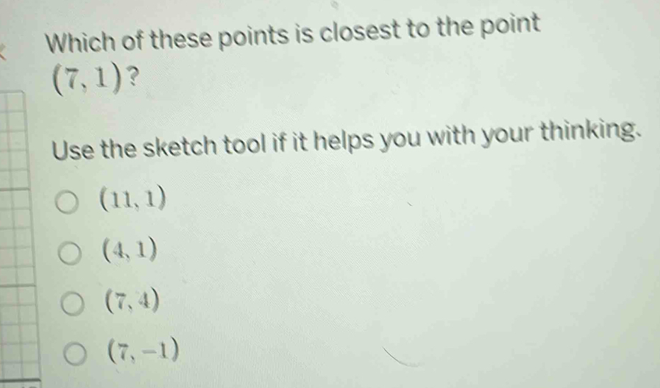 Which of these points is closest to the point
(7,1) ?
Use the sketch tool if it helps you with your thinking.
(11,1)
(4,1)
(7,4)
(7,-1)