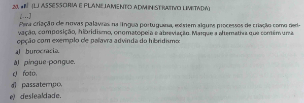 ● (LJ ASSESSORIA E PLANEJAMENTO ADMINISTRATIVO LIMITADA)
[...]
Para criação de novas palavras na língua portuguesa, existem alguns processos de criação como deri-
vação, composição, hibridismo, onomatopeia e abreviação. Marque a alternativa que contém uma
opção com exemplo de palavra advinda do hibridismo:
a) burocracia.
b) pingue-pongue.
c) foto.
d) passatempo.
e) deslealdade.