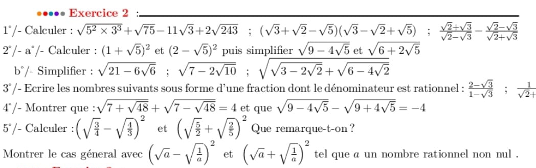 .. Exercice 2 : 
1° /- Calculer : sqrt(5^2* 3^3)+sqrt(75)-11sqrt(3)+2sqrt(243); (sqrt(3)+sqrt(2)-sqrt(5))(sqrt(3)-sqrt(2)+sqrt(5));  (sqrt(2)+sqrt(3))/sqrt(2)-sqrt(3) - (sqrt(2)-sqrt(3))/sqrt(2)+sqrt(3) 
2°/- a°/- Calculer : (1+sqrt(5))^2 et (2-sqrt(5))^2 puis simplifier sqrt(9-4sqrt 5) et sqrt(6+2sqrt 5)
b°/- Simplifier : sqrt(21-6sqrt 6); sqrt(7-2sqrt 10); sqrt(sqrt 3-2sqrt 2)+sqrt(6-4sqrt 2)
3°/- Ecrire les nombres suivants sous forme d’une fraction dont le dénominateur est rationnel :  (2-sqrt(3))/1-sqrt(3) ;  1/sqrt(2)+ 
4°/- Montrer que : sqrt(7+sqrt 48)+sqrt(7-sqrt 48)=4 et que sqrt(9-4sqrt 5)-sqrt(9+4sqrt 5)=-4
5°/- Calculer : (sqrt(frac 3)4-sqrt(frac 4)3)^2 et (sqrt(frac 5)2+sqrt(frac 2)5)^2 Que remarque-t-on ? 
Montrer le cas géneral avec (sqrt(a)-sqrt(frac 1)a)^2 et (sqrt(a)+sqrt(frac 1)a)^2 tel que a un nombre rationnel non nul .