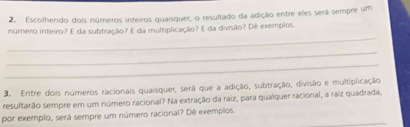 Escolhendo dois números inteiros quaisquer, o resultado da adição entre eles será sempre um 
_ 
número inteiro? E da subtração? E da multiplicação? E da divisão? Dê exemplos. 
_ 
_ 
3. Entre dois números racionais quaisquer, será que a adição, subtração, divisão e multiplicação 
resultarão sempre em um número racional? Na extração da raiz, para qualquer racional, a raiz quadrada, 
_ 
por exemplo, será sempre um número racional? Dê exemplos.