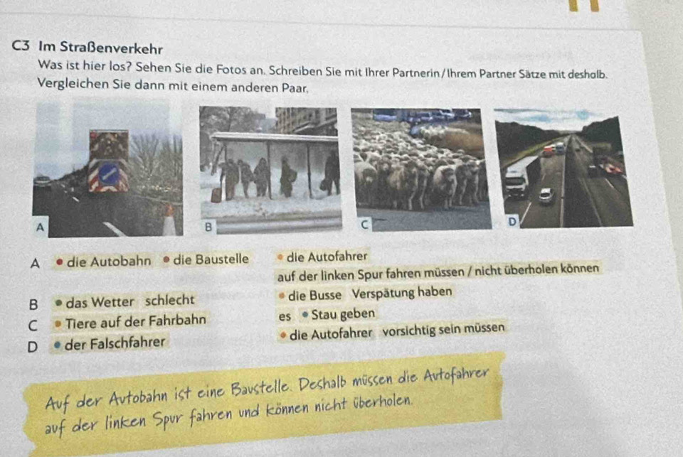 C3 Im Straßenverkehr
Was ist hier los? Sehen Sie die Fotos an. Schreiben Sie mit Ihrer Partnerin/Ihrem Partner Sätze mit desholb.
Vergleichen Sie dann mit einem anderen Paar.
A • die Autobahn a . die Baustelle die Autofahrer
auf der linken Spur fahren müssen / nicht überholen können
B ● das Wetter schlecht die Busse Verspätung haben
C® Tiere auf der Fahrbahn es ● Stau geben
D ● der Falschfahrer die Autofahrer vorsichtig sein müssen
vex

erhole