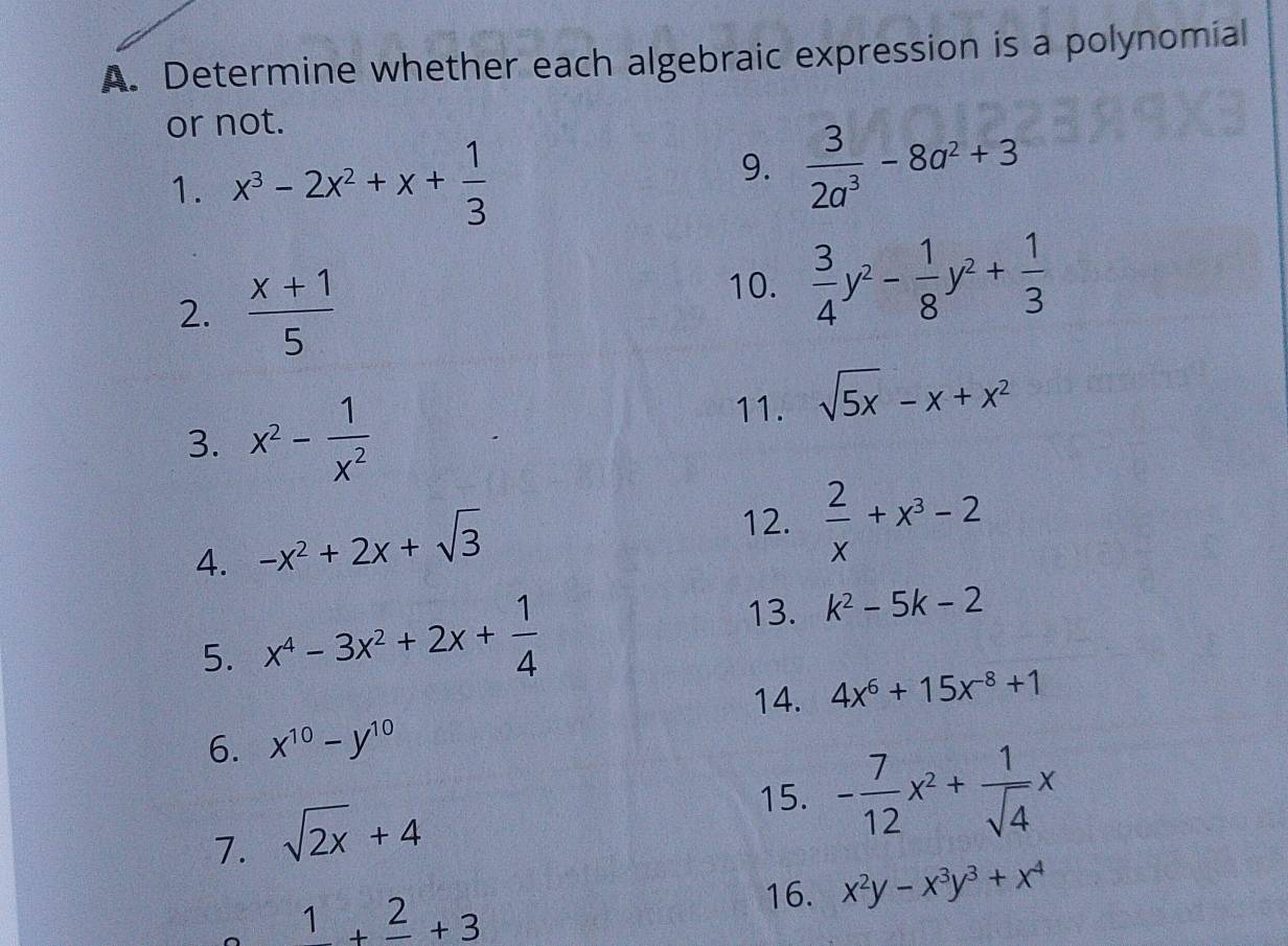 Determine whether each algebraic expression is a polynomial 
or not. 
1. x^3-2x^2+x+ 1/3 
9.  3/2a^3 -8a^2+3
2.  (x+1)/5 
10.  3/4 y^2- 1/8 y^2+ 1/3 
3. x^2- 1/x^2 
11. sqrt(5x)-x+x^2
4. -x^2+2x+sqrt(3)
12.  2/x +x^3-2
5. x^4-3x^2+2x+ 1/4 
13. k^2-5k-2
14. 4x^6+15x^(-8)+1
6. x^(10)-y^(10)
7. sqrt(2x)+4
15. - 7/12 x^2+ 1/sqrt(4) x
1+frac 2+3
16. x^2y-x^3y^3+x^4