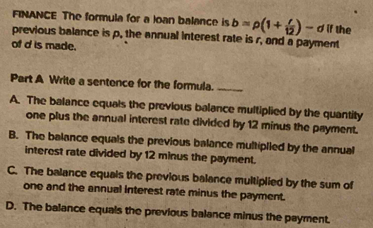 FINANCE The formula for a loan balance is b=rho (1+ r/12 )- d if the
previous balance is p. the annual interest rate is r, and a payment
of d is made.
Part A Write a sentence for the formula._
A. The balance equals the previous balance multiplied by the quantity
one plus the annual interest rate divided by 12 minus the payment.
B. The balance equals the previous balance multiplied by the annual
interest rate divided by 12 minus the payment.
C. The balance equals the previous balance multiplied by the sum of
one and the annual interest rate minus the payment.
D. The balance equals the previous balance minus the payment.