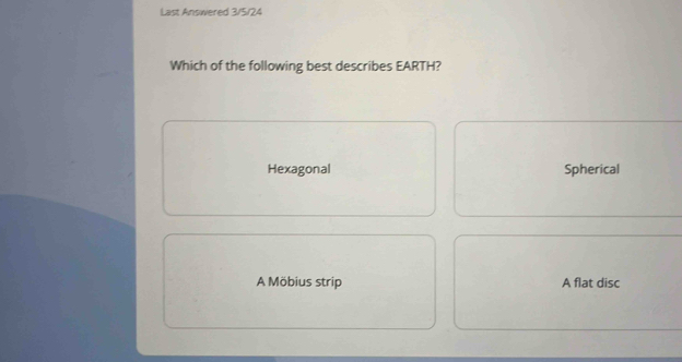 Last Answered 3/5/24
Which of the following best describes EARTH?
Hexagonal Spherical
A Möbius strip A flat disc