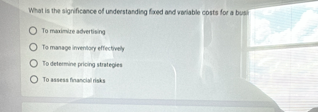 What is the significance of understanding fixed and variable costs for a busin
To maximize advertising
To manage inventory effectively
To determine pricing strategies
To assess financial risks