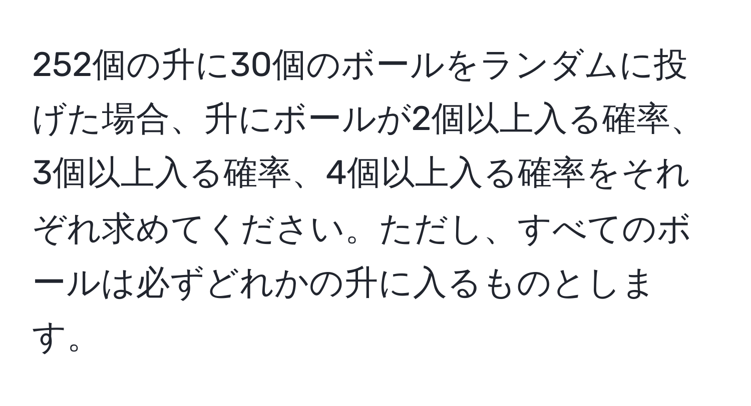 252個の升に30個のボールをランダムに投げた場合、升にボールが2個以上入る確率、3個以上入る確率、4個以上入る確率をそれぞれ求めてください。ただし、すべてのボールは必ずどれかの升に入るものとします。