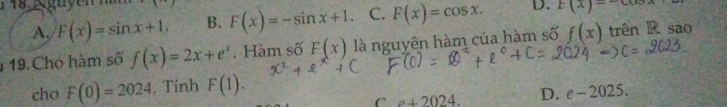 1 18, N guyen na
A, F(x)=sin x+1. B. F(x)=-sin x+1. C. F(x)=cos x. D. F(x)=-cos
1 19 Chó hàm số f(x)=2x+e^x. Hàm số F(x) là nguyên hàm của hàm số f(x) trên R sao
cho F(0)=2024. Tính F(1).
C e+2024.
D. e-2025.