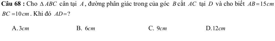 Cho △ ABC cân tại A, đường phân giác trong của góc B cắt AC tại D và cho biết AB=15cm
BC=10cm. Khi đó AD= ?
A. 3cm B. 6cm C. 9cm D. 12cm