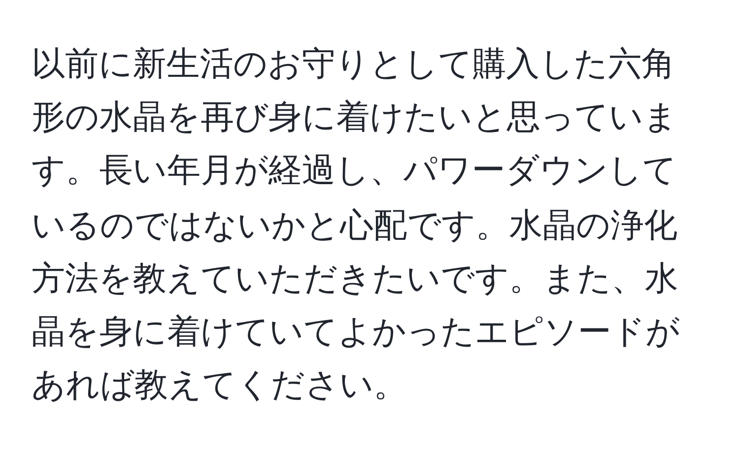 以前に新生活のお守りとして購入した六角形の水晶を再び身に着けたいと思っています。長い年月が経過し、パワーダウンしているのではないかと心配です。水晶の浄化方法を教えていただきたいです。また、水晶を身に着けていてよかったエピソードがあれば教えてください。