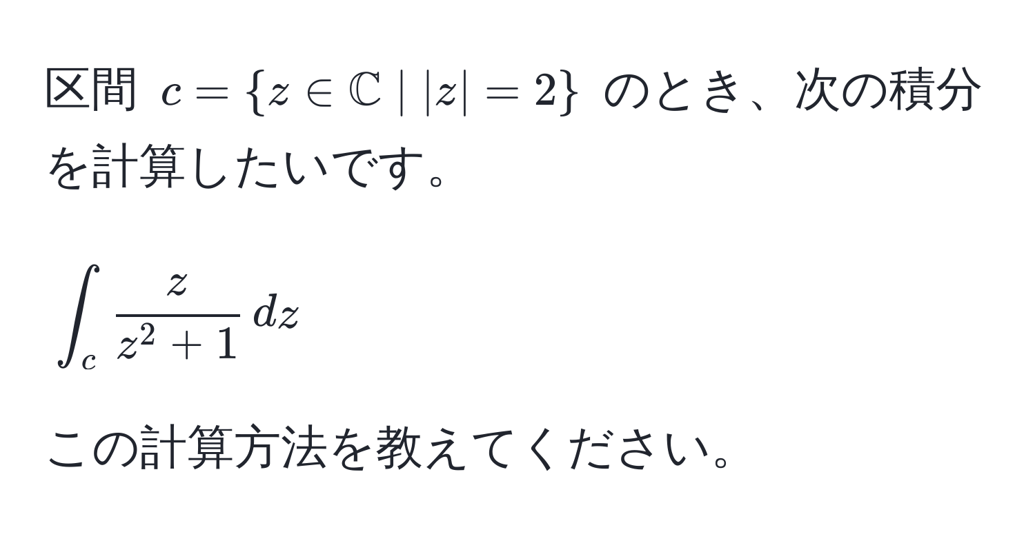 区間 $c =  z ∈ mathbbC | |z| = 2 $ のとき、次の積分を計算したいです。  
$$∈t_c fraczz^(2 + 1) , dz$$  
この計算方法を教えてください。