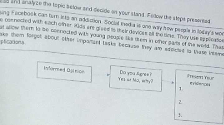 ead and analyze the topic below and decide on your stand. Follow the steps presented 
sing Facebook can turn into an addiction. Social media is one way how people in Ioday's wor 
e connected with each other. Kids are glued to their devices all the time. They use application 
at allow them to be connected with young people like them in other parts of the world. Thes 
plications 
ake them forget about other important tasks because they are addicted to these interne 
Informed Opinion Do you Agree? Present Your 
Yes or No, why? evidences 
1 
2 
3.