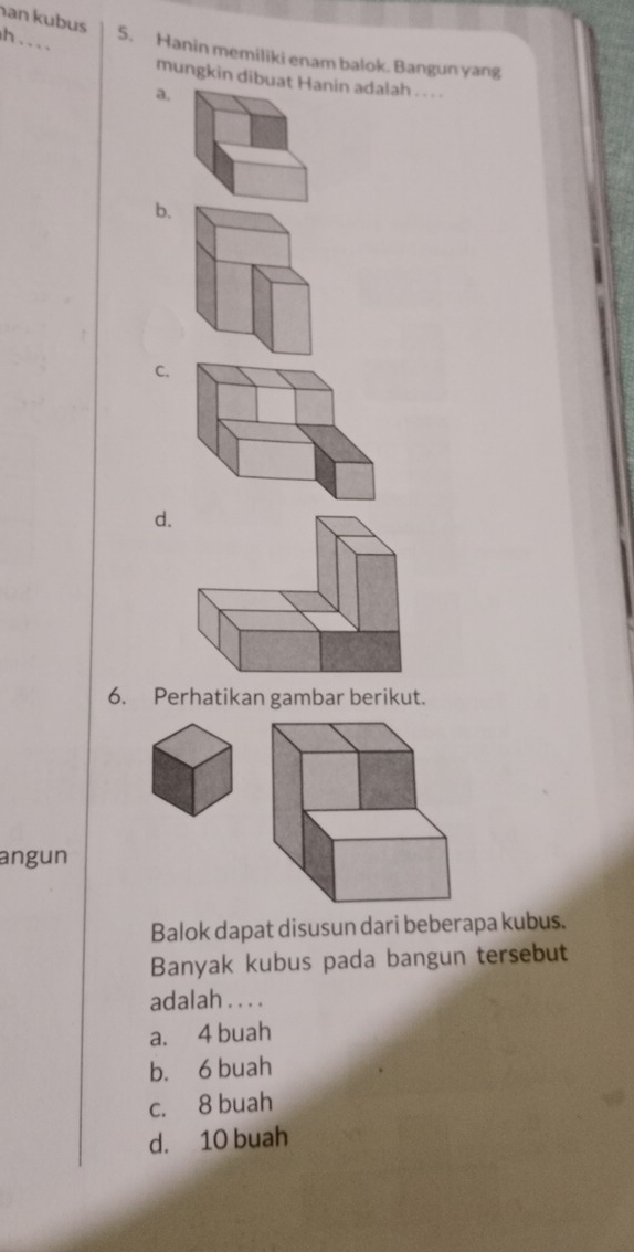 an kubus
h . . . .
5. Hanin memiliki enam balok. Bangun yang
mungkin dibuan adalah .. .
a.
b.
C.
d.
6. Perhatikan gambar berikut.
angun
Balok dapat disusun dari beberapa kubus.
Banyak kubus pada bangun tersebut
adalah . . . .
a. 4 buah
b. 6 buah
c. 8 buah
d. 10 buah