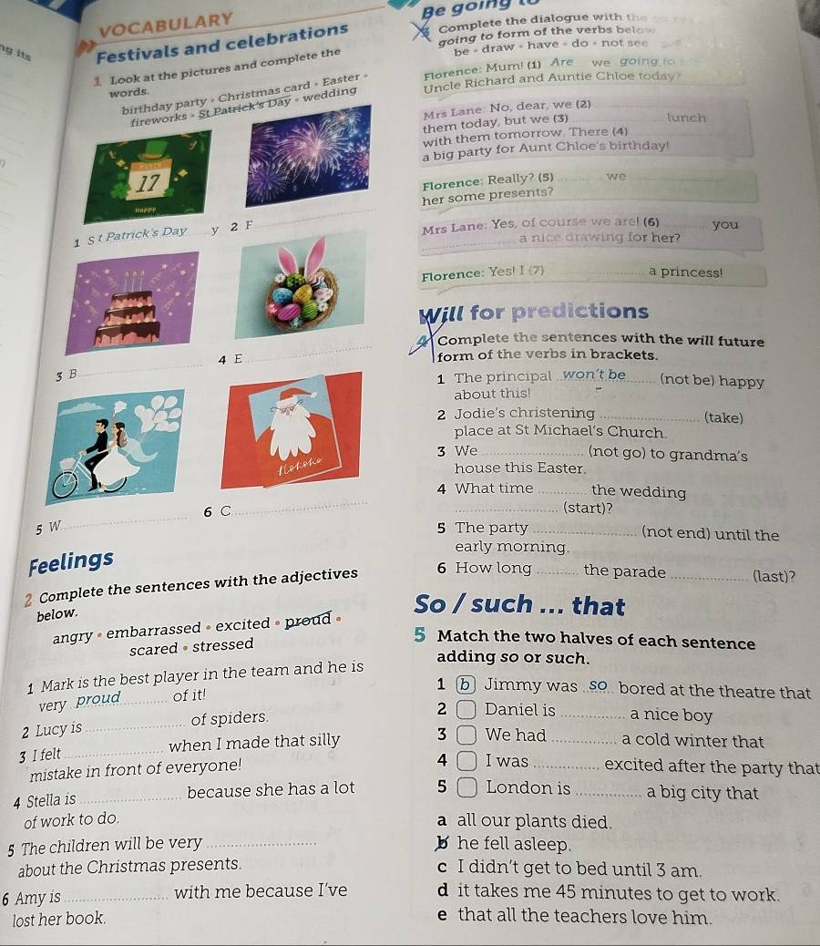 VOCABULARY Be going
Complete the dialogue with the
g its Festivals and celebrations going to form of the verbs below
Look at the pictures and complete the
be = draw = have = do = not see
_
words. Uncle Richard and Auntie Chloe today
_
birthday party » Christmas card » Easter » Florence: Mum! (1) Are. we going to 
works = St Pat = wedding
Mrs Lane: No, dear, we (2)
them today, but we (3)
lunch
_  _with them tomorrow There (4)
a big party for Aunt Chloe's birthday!
_
Florence: Really? (5) we_
_
her some presents?
_
1 S t Patrick's Day y F
Mrs Lane: Yes, of course we are! (6) _you
a nice drawing for her?
Florence: Yes! I (7) _a princess!
Will for predictions
_
Complete the sentences with the will future
4 E form of the verbs in brackets.
3 B
_
1 The principal .won’t be_ (not be) happy
about this!
2 Jodie's christening _(take)
place at St Michael's Church
3 We _(not go) to grandma's
house this Easter.
_
4 What time _the wedding
_
6 C _(start)?
5 W 5 The party _(not end) until the
Feelings
early morning.
2 Complete the sentences with the adjectives 6 How long _the parade _(last)?
below.
So / such ... that
angry • embarrassed • excited » proud »
scared· stressed
5 Match the two halves of each sentence
adding so or such.
1 Mark is the best player in the team and he is
very proud of it!
1 b Jimmy was £o bored at the theatre that
2 Lucy is _of spiders.
2 Daniel is _a nice boy
3 I felt _when I made that silly 3 We had _a cold winter that
4 I was
mistake in front of everyone! _excited after the party that
4 Stella is _because she has a lot 5 London is _a big city that
of work to do. a all our plants died.
5 The children will be very _b he fell asleep.
about the Christmas presents. c I didn’t get to bed until 3 am.
6 Amy is _with me because I’ve d it takes me 45 minutes to get to work.
lost her book.
e that all the teachers love him.