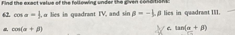 Find the exact value of the following under the given conditions:
62. cos alpha = 1/2  , α lies in quadrant IV, and sin beta =- 1/3  , β lies in quadrant III.
a. cos (alpha +beta ) c. tan (alpha +beta )