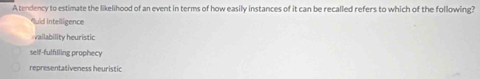 A tendency to estimate the likelihood of an event in terms of how easily instances of it can be recalled refers to which of the following?
quid intelligence
vailability heuristic
self-fulfilling prophecy
representativeness heuristic