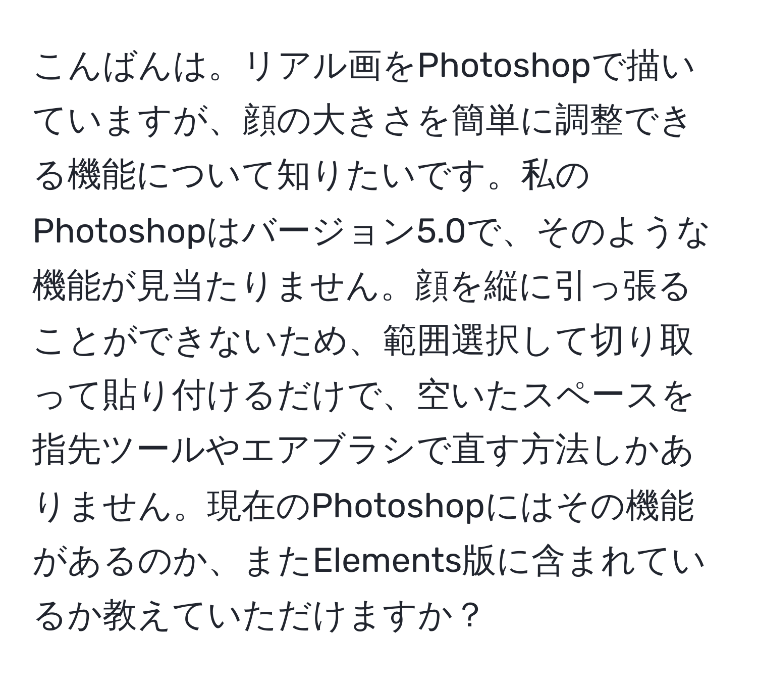 こんばんは。リアル画をPhotoshopで描いていますが、顔の大きさを簡単に調整できる機能について知りたいです。私のPhotoshopはバージョン5.0で、そのような機能が見当たりません。顔を縦に引っ張ることができないため、範囲選択して切り取って貼り付けるだけで、空いたスペースを指先ツールやエアブラシで直す方法しかありません。現在のPhotoshopにはその機能があるのか、またElements版に含まれているか教えていただけますか？