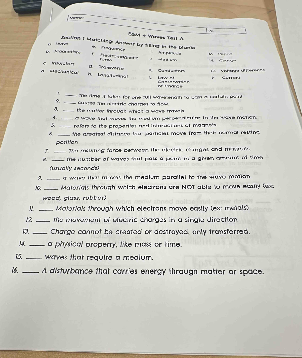 Name:
Pd:
E&M + Waves Test A
Section 1 Matching: Answer by filling in the blanks
a. Wave
e. Frequency
b. Magnetism i. Amplitude M. Period
f. Electromagnetic J. Medium
force
N. Charge
c. Insulators g. Transverse K. Conductors
O. Voltage difference
d. Mechanical h. Longitudinal L. Law of
P. Current
Conservation
of Charge
1. _the time it takes for one full wavelength to pass a certain point
2. _causes the electric charges to flow.
3. _the matter through which a wave travels.
4. _a wave that moves the medium perpendicular to the wave motion.
5. _refers to the properties and interactions of magnets.
6. _the greatest distance that particles move from their normal resting
position
7. _The resulting force between the electric charges and magnets.
8. _the number of waves that pass a point in a given amount of time 
(usually seconds)
9. _a wave that moves the medium parallel to the wave motion 
10. _Materials through which electrons are NOT able to move easily (ex:
wood, glass, rubber)
11. _Materials through which electrons move easily (ex: metals)
12. _the movement of electric charges in a single direction 
13. _Charge cannot be created or destroyed, only transferred.
14. _a physical property, like mass or time.
15. _waves that require a medium.
16. _A disturbance that carries energy through matter or space.