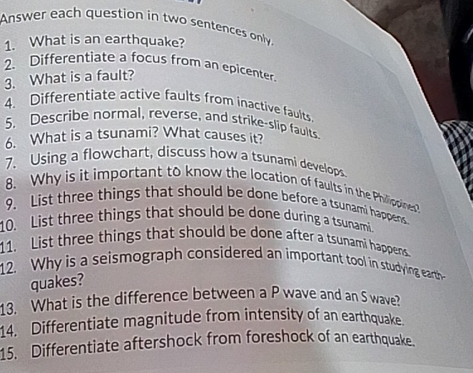 Answer each question in two sentences only. 
1. What is an earthquake? 
2、 Differentiate a focus from an epicenter. 
3. What is a fault? 
4. Differentiate active faults from inactive faults. 
5. Describe normal, reverse, and strike-slip faults. 
6. What is a tsunami? What causes it? 
7. Using a flowchart, discuss how a tsunami develops. 
8. Why is it important to know the location of faults in the Philippines? 
9. List three things that should be done before a tsunami happens 
10. List three things that should be done during a tsunami. 
11. List three things that should be done after a tsunami happens. 
12. Why is a seismograph considered an important tool in studying earth- 
quakes? 
13. What is the difference between a P wave and an S wave? 
14. Differentiate magnitude from intensity of an earthquake. 
15. Differentiate aftershock from foreshock of an earthquake.