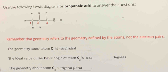 Use the following Lewis diagram for propanoic acid to answer the questions:
Remember that geometry refers to the geometry defined by the atoms, not the electron pairs.
The geometry about atom C_1 iS tetrahedral
The ideal value of the C-C-C angle at atom C_2 is 109.5 degrees.
The geometry about atom C_3 iS trigonal planar