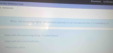 Documents Certificates
rn Star Academies Trust
Assessment
When risk assessing higher risk activities planned on an educational visit, it is mandatory to
liaise with the Governing Body / Trustee Board.
llaise with the Local Authonty
inform the police