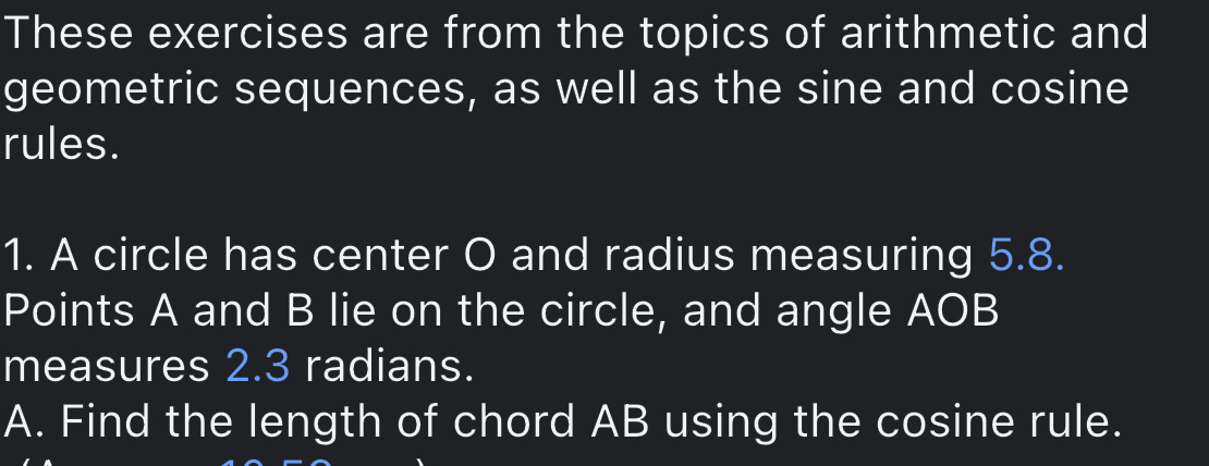 These exercises are from the topics of arithmetic and 
geometric sequences, as well as the sine and cosine 
rules. 
1. A circle has center O and radius measuring 5.8. 
Points A and B lie on the circle, and angle AOB
measures 2.3 radians. 
A. Find the length of chord AB using the cosine rule.