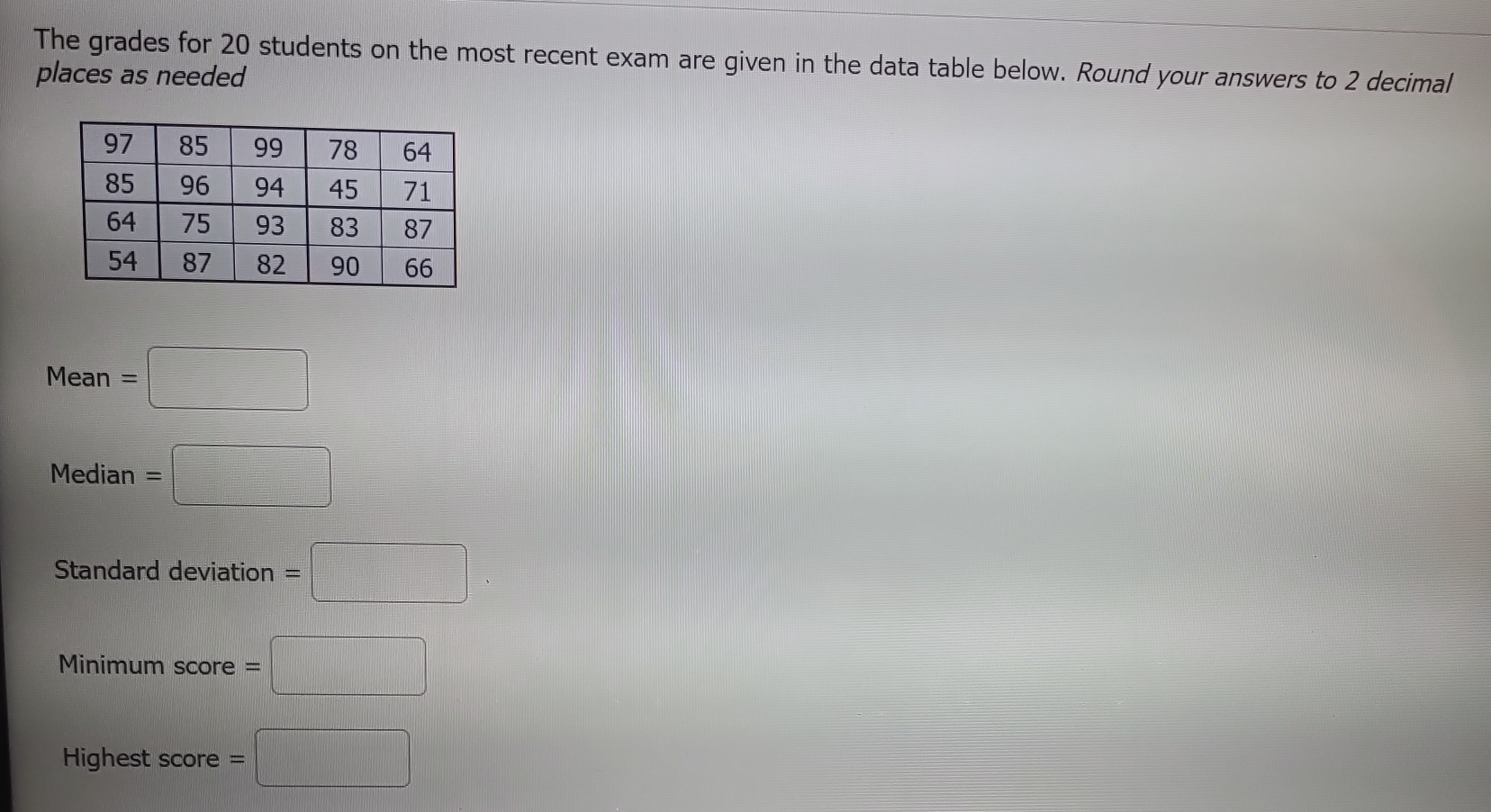 The grades for 20 students on the most recent exam are given in the data table below. Round your answers to 2 decimal 
places as needed
Mean=□
 □ /□   
Media n =□
Standard deviation =□
Mi nimumscor e =□
Highest score =□