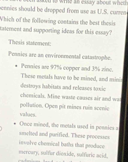 asked to write an essay about wheth 
ennies should be dropped from use as U.S. curren 
Vhich of the following contains the best thesis 
tatement and supporting ideas for this essay? 
Thesis statement: 
Pennies are an environmental catastrophe. 
Pennies are 97% copper and 3% zinc. 
These metals have to be mined, and minir 
destroys habitats and releases toxic 
chemicals. Mine waste causes air and wat 
pollution. Open pit mines ruin scenic 
values. 
Once mined, the metals used in pennies a 
smelted and purified. These processes 
involve chemical baths that produce 
mercury, sulfur dioxide, sulfuric acid,